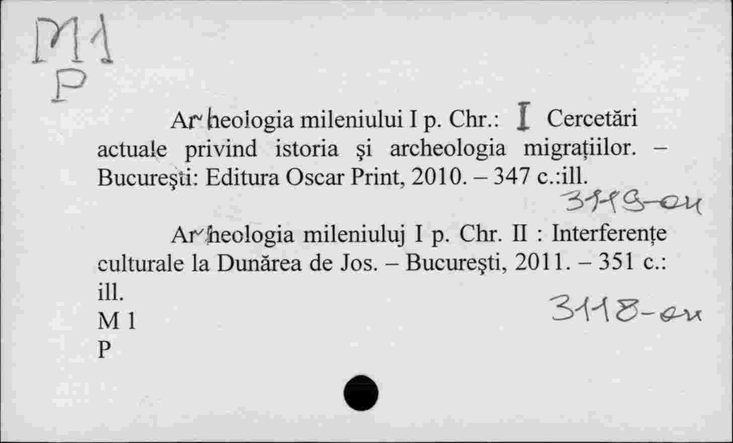 ﻿Ar heologia mileniului I p. Chr.: I Cercetäri actuale privind istoria §i archeologia migratiilor. -Bucureçti: Editura Oscar Print, 2010. - 347 c.:ill.
'З'Н&'ОЦ
Arheologia mileniuluj I p. Chr. II : Interference culturale la Dunârea de Jos. - Bucure§ti, 2011. - 351 c.:
Ml	3-И5-<и.
P